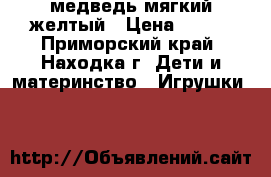 медведь мягкий желтый › Цена ­ 600 - Приморский край, Находка г. Дети и материнство » Игрушки   
